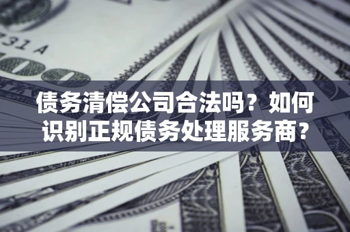 武汉债务清偿公司合法吗？如何识别正规债务处理服务商？
