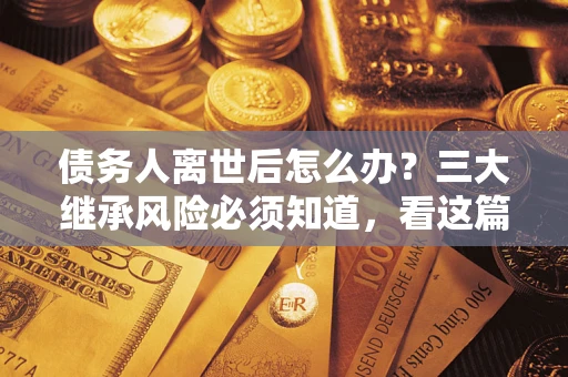 武汉债务人离世后怎么办？三大继承风险必须知道，看这篇就够了