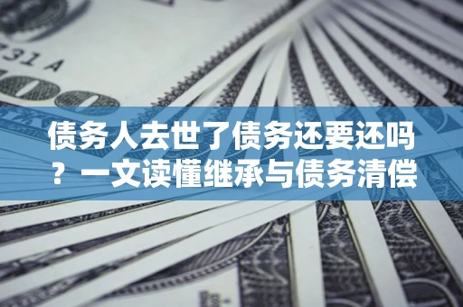 武汉债务人去世了债务还要还吗？一文读懂继承与债务清偿