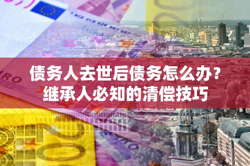 武汉债务人去世后债务怎么办？继承人必知的清偿技巧