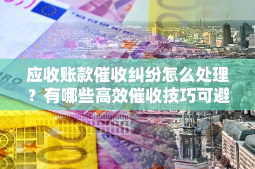 武汉应收账款催收纠纷怎么处理？有哪些高效催收技巧可避免坏账？